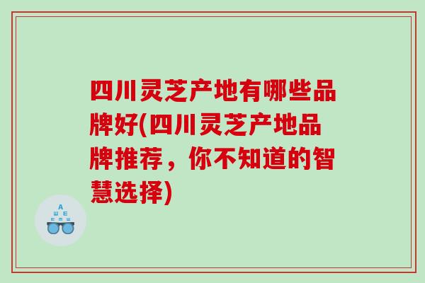 四川灵芝产地有哪些品牌好(四川灵芝产地品牌推荐,你不知道的智慧选择) 四川灵芝产地有哪些品牌好(四川灵芝产地品牌推荐,你不知道的智慧选择)