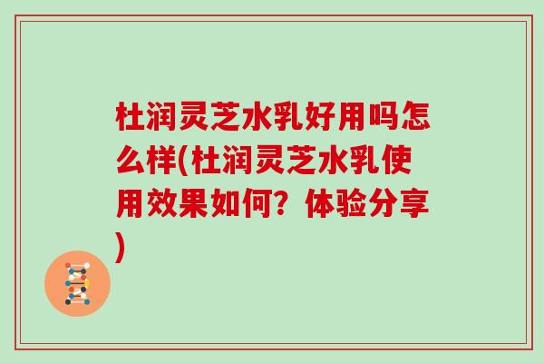 杜润灵芝水乳好用吗怎么样(杜润灵芝水乳使用效果如何？体验分享)