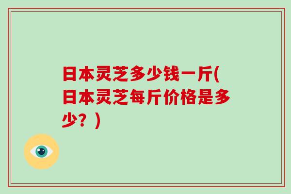 日本灵芝多少钱一斤(日本灵芝每斤价格是多少？)