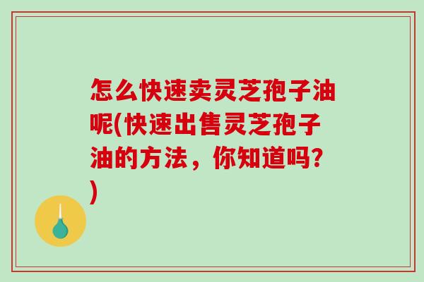 怎么快速卖灵芝孢子油呢(快速出售灵芝孢子油的方法，你知道吗？)