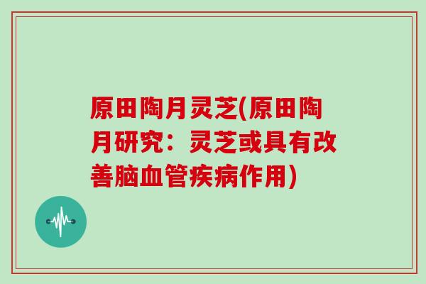 原田陶月灵芝(原田陶月研究：灵芝或具有改善脑作用)