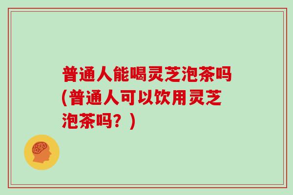 普通人能喝灵芝泡茶吗(普通人可以饮用灵芝泡茶吗？)