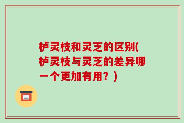 栌灵枝和灵芝的区别(栌灵枝与灵芝的差异哪一个更加有用?) 栌灵枝和灵芝的区别(栌灵枝与灵芝的差异哪一个更加有用?)