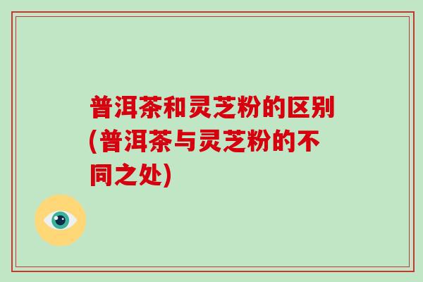 普洱茶和灵芝粉的区别(普洱茶与灵芝粉的不同之处)