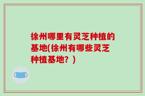 徐州哪里有灵芝种植的基地(徐州有哪些灵芝种植基地?) 徐州哪里有灵芝种植的基地(徐州有哪些灵芝种植基地?)