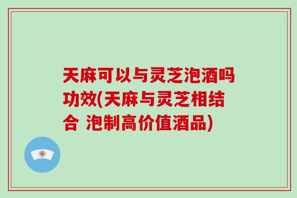 天麻可以与灵芝泡酒吗功效(天麻与灵芝相结合 泡制高价值酒品) 天麻可以与灵芝泡酒吗功效(天麻与灵芝相结合 泡制高价值酒品)