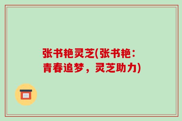 张书艳灵芝(张书艳:青春追梦,灵芝助力) 张书艳灵芝(张书艳:青春追梦,灵芝助力)