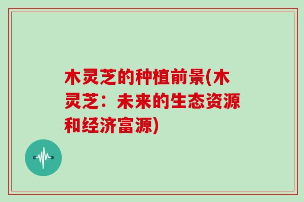 木灵芝的种植前景(木灵芝：未来的生态资源和经济富源)