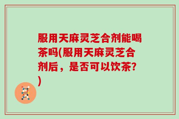服用天麻灵芝合剂能喝茶吗(服用天麻灵芝合剂后,是否可以饮茶?) 服用天麻灵芝合剂能喝茶吗(服用天麻灵芝合剂后,是否可以饮茶?)