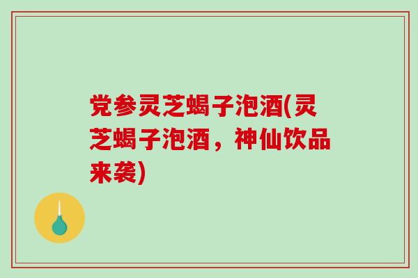 党参灵芝蝎子泡酒(灵芝蝎子泡酒，神仙饮品来袭)