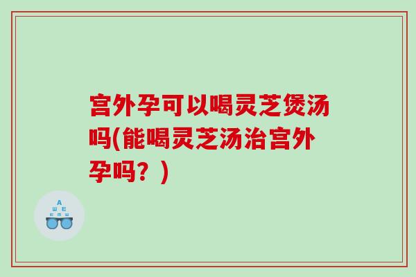 宫外孕可以喝灵芝煲汤吗(能喝灵芝汤宫外孕吗？)