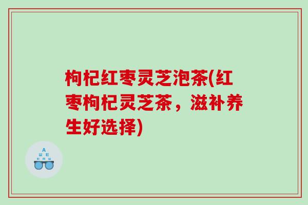 枸杞红枣灵芝泡茶(红枣枸杞灵芝茶，滋补养生好选择)