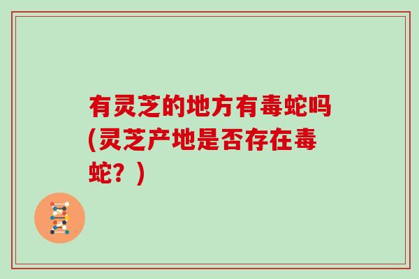 有灵芝的地方有毒蛇吗(灵芝产地是否存在毒蛇?) 有灵芝的地方有毒蛇吗(灵芝产地是否存在毒蛇?)