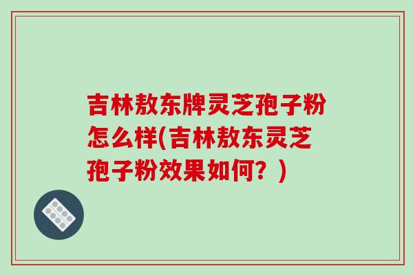 吉林敖东牌灵芝孢子粉怎么样(吉林敖东灵芝孢子粉效果如何？)
