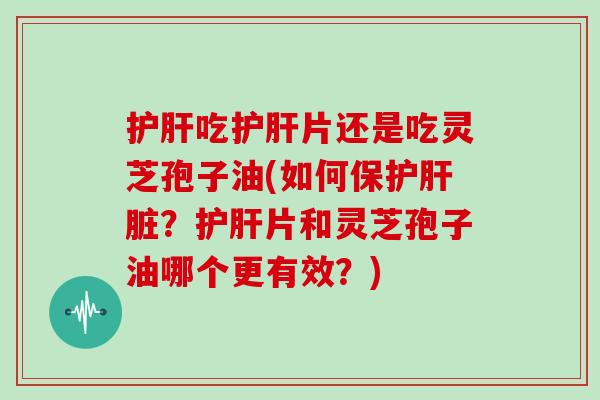 吃片还是吃灵芝孢子油(如何保护？片和灵芝孢子油哪个更有效？)