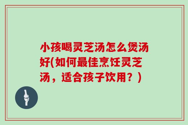 小孩喝灵芝汤怎么煲汤好(如何佳烹饪灵芝汤,适合孩子饮用?) 小孩喝灵芝汤怎么煲汤好(如何佳烹饪灵芝汤,适合孩子饮用?)