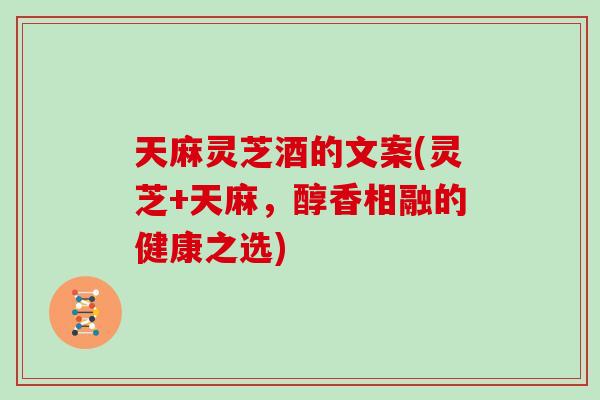 天麻灵芝酒的文案(灵芝+天麻，醇香相融的健康之选)