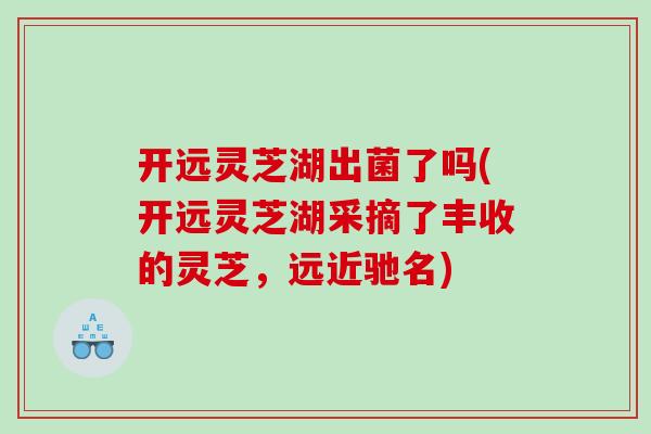 开远灵芝湖出菌了吗(开远灵芝湖采摘了丰收的灵芝，远近驰名)