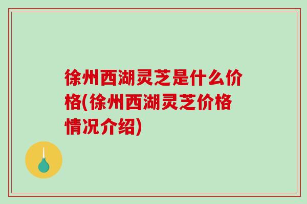 徐州西湖灵芝是什么价格(徐州西湖灵芝价格情况介绍)