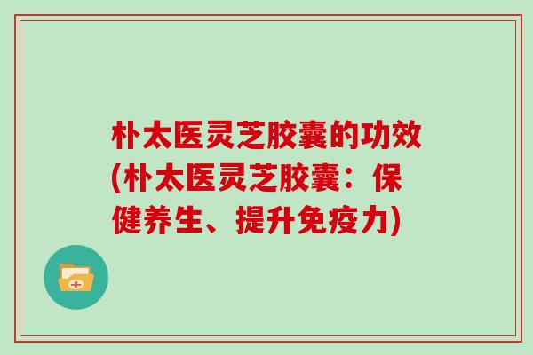 朴太医灵芝胶囊的功效(朴太医灵芝胶囊：保健养生、提升免疫力)