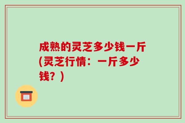 成熟的灵芝多少钱一斤(灵芝行情：一斤多少钱？)