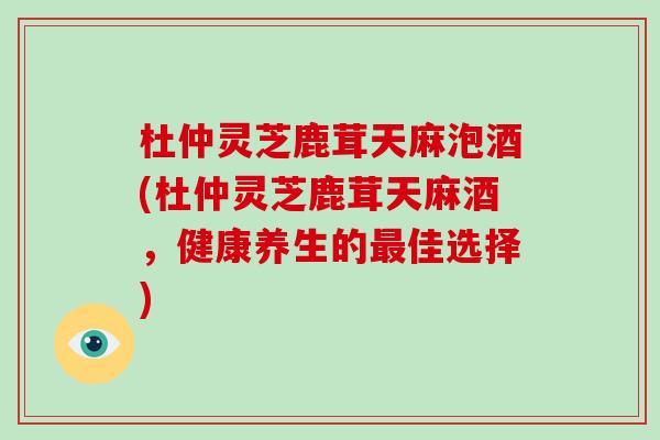 杜仲灵芝鹿茸天麻泡酒(杜仲灵芝鹿茸天麻酒，健康养生的佳选择)