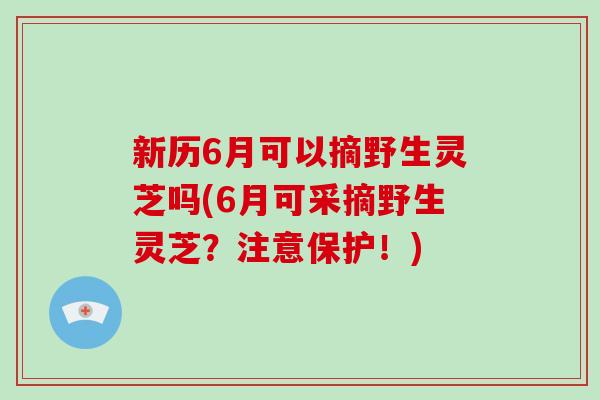 新历6月可以摘野生灵芝吗(6月可采摘野生灵芝？注意保护！)