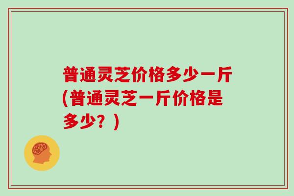 普通灵芝价格多少一斤(普通灵芝一斤价格是多少?) 普通灵芝价格多少一斤(普通灵芝一斤价格是多少?)