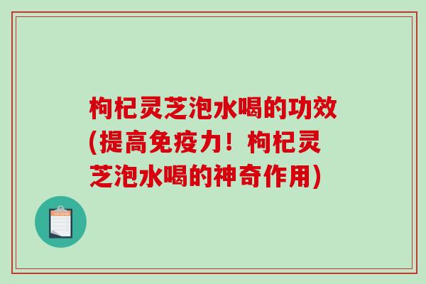 枸杞灵芝泡水喝的功效(提高免疫力！枸杞灵芝泡水喝的神奇作用)