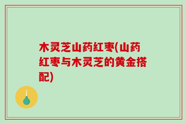 木灵芝山药红枣(山药红枣与木灵芝的黄金搭配) 木灵芝山药红枣(山药红枣与木灵芝的黄金搭配)
