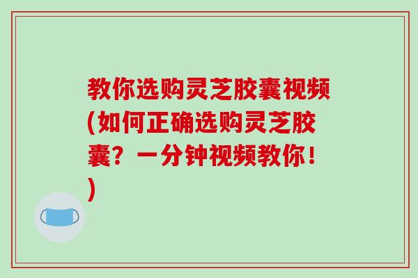教你选购灵芝胶囊视频(如何正确选购灵芝胶囊?一分钟视频教你!) 教你选购灵芝胶囊视频(如何正确选购灵芝胶囊?一分钟视频教你!)