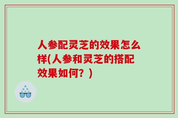 人参配灵芝的效果怎么样(人参和灵芝的搭配效果如何？)