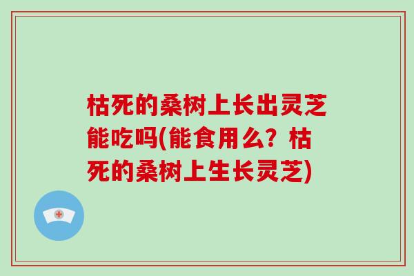 枯死的桑树上长出灵芝能吃吗(能食用么？枯死的桑树上生长灵芝)