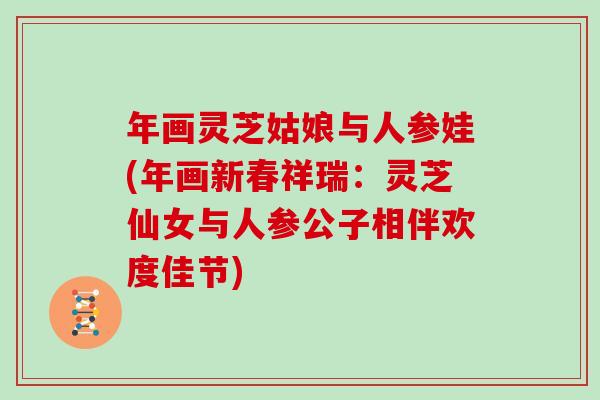 年画灵芝姑娘与人参娃(年画新春祥瑞：灵芝仙女与人参公子相伴欢度佳节)