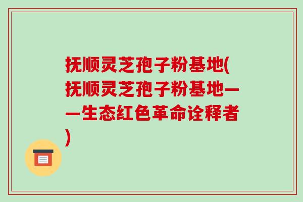 抚顺灵芝孢子粉基地(抚顺灵芝孢子粉基地——生态红色革命诠释者) 抚顺灵芝孢子粉基地(抚顺灵芝孢子粉基地——生态红色革命诠释者)