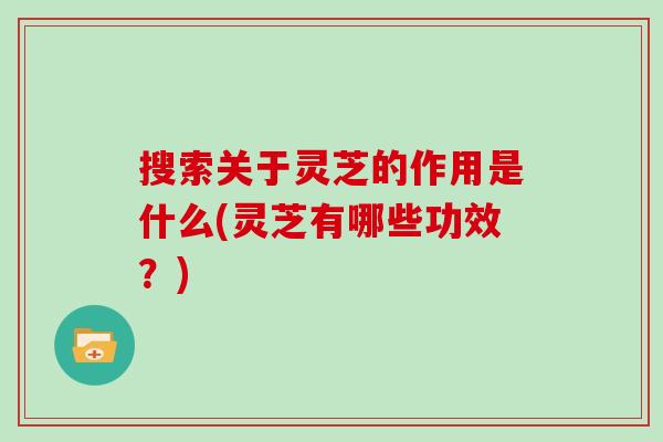 搜索关于灵芝的作用是什么(灵芝有哪些功效？)
