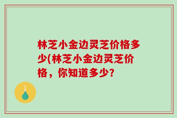 林芝小金边灵芝价格多少(林芝小金边灵芝价格,你知道多少? 林芝小金边灵芝价格多少(林芝小金边灵芝价格,你知道多少?