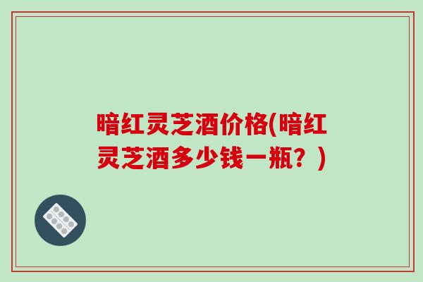 暗红灵芝酒价格(暗红灵芝酒多少钱一瓶?) 暗红灵芝酒价格(暗红灵芝酒多少钱一瓶?)