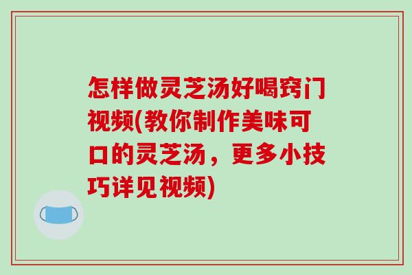怎样做灵芝汤好喝窍门视频(教你制作美味可口的灵芝汤,更多小技巧详见视频) 怎样做灵芝汤好喝窍门视频(教你制作美味可口的灵芝汤,更多小技巧详见视频)