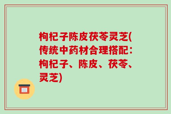 枸杞子陈皮茯苓灵芝(传统材合理搭配：枸杞子、陈皮、茯苓、灵芝)