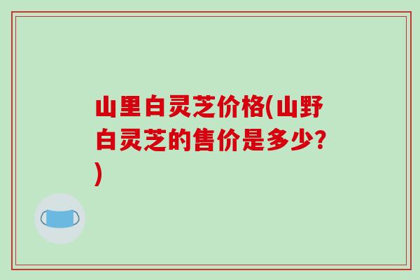 山里白灵芝价格(山野白灵芝的售价是多少?) 山里白灵芝价格(山野白灵芝的售价是多少?)