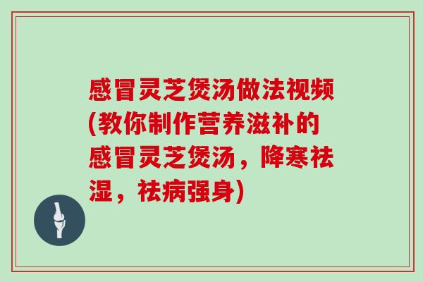 灵芝煲汤做法视频(教你制作营养滋补的灵芝煲汤，降寒祛湿，祛强身)