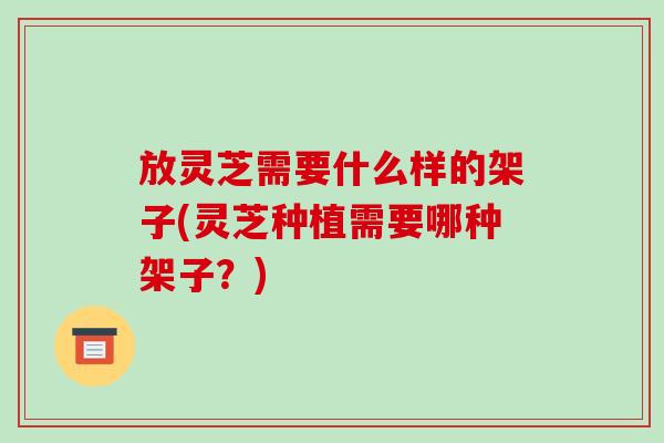 放灵芝需要什么样的架子(灵芝种植需要哪种架子？)