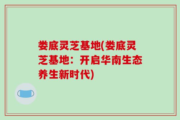 娄底灵芝基地(娄底灵芝基地：开启华南生态养生新时代)