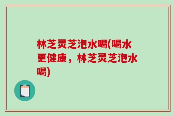 林芝灵芝泡水喝(喝水更健康,林芝灵芝泡水喝) 林芝灵芝泡水喝(喝水更健康,林芝灵芝泡水喝)