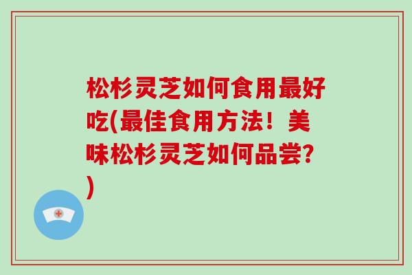 松杉灵芝如何食用好吃(佳食用方法!美味松杉灵芝如何品尝?) 松杉灵芝如何食用好吃(佳食用方法!美味松杉灵芝如何品尝?)
