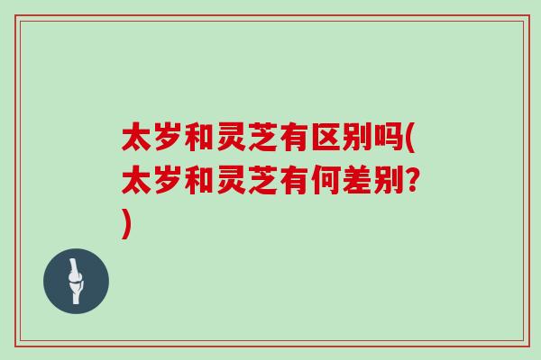 太岁和灵芝有区别吗(太岁和灵芝有何差别？)