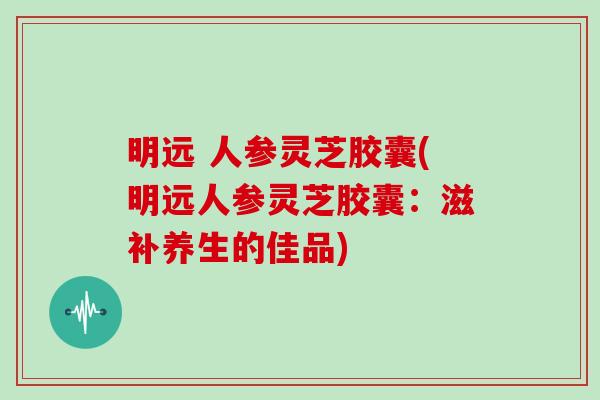 明远 人参灵芝胶囊(明远人参灵芝胶囊：滋补养生的佳品)