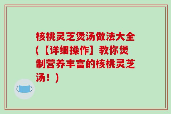 核桃灵芝煲汤做法大全(【详细操作】教你煲制营养丰富的核桃灵芝汤!) 核桃灵芝煲汤做法大全(【详细操作】教你煲制营养丰富的核桃灵芝汤!)