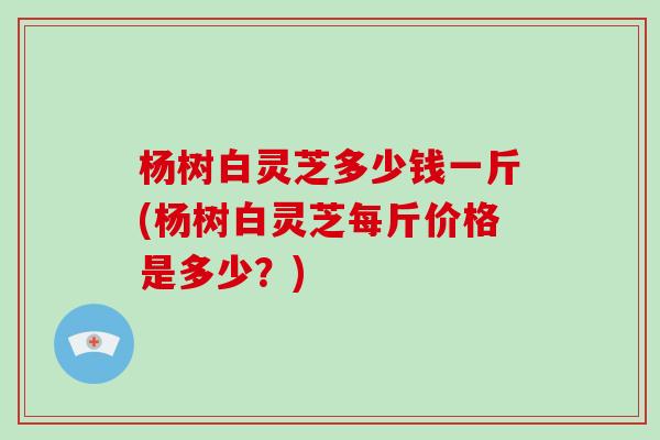 杨树白灵芝多少钱一斤(杨树白灵芝每斤价格是多少？)